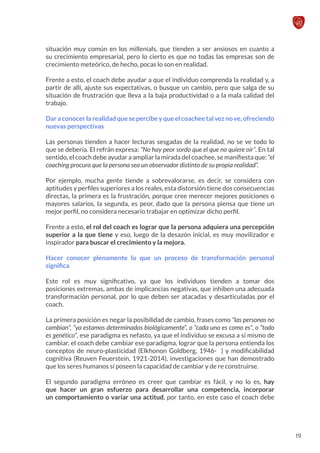 situación muy común en los millenials, que tienden a ser ansiosos en cuanto a
su crecimiento empresarial, pero lo cierto es que no todas las empresas son de
crecimiento meteórico, de hecho, pocas lo son en realidad.
Frente a esto, el coach debe ayudar a que el individuo comprenda la realidad y, a
partir de allí, ajuste sus expectativas, o busque un cambio, pero que salga de su
situación de frustración que lleva a la baja productividad o a la mala calidad del
trabajo.
Dar a conocer la realidad que se percibe y que el coachee tal vez no ve, ofreciendo
nuevas perspectivas
Las personas tienden a hacer lecturas sesgadas de la realidad, no se ve todo lo
que se debería. El refrán expresa: “No hay peor sordo que el que no quiere oír”. En tal
sentido, el coach debe ayudar a ampliar la mirada del coachee, se manifiesta que: “el
coaching procura que la persona sea un observador distinto de su propia realidad”.
Por ejemplo, mucha gente tiende a sobrevalorarse, es decir, se considera con
aptitudes y perfiles superiores a los reales, esta distorsión tiene dos consecuencias
directas, la primera es la frustración, porque cree merecer mejores posiciones o
mayores salarios, la segunda, es peor, dado que la persona piensa que tiene un
mejor perfil, no considera necesario trabajar en optimizar dicho perfil.
Frente a esto, el rol del coach es lograr que la persona adquiera una percepción
superior a la que tiene y eso, luego de la desazón inicial, es muy movilizador e
inspirador para buscar el crecimiento y la mejora.
Hacer conocer plenamente lo que un proceso de transformación personal
significa
Este rol es muy significativo, ya que los individuos tienden a tomar dos
posiciones extremas, ambas de implicancias negativas, que inhiben una adecuada
transformación personal, por lo que deben ser atacadas y desarticuladas por el
coach.
La primera posición es negar la posibilidad de cambio, frases como “las personas no
cambian”, “ya estamos determinados biológicamente”, o “cada uno es como es”, o “todo
es genético”, ese paradigma es nefasto, ya que el individuo se excusa a sí mismo de
cambiar, el coach debe cambiar ese paradigma, lograr que la persona entienda los
conceptos de neuro-plasticidad (Elkhonon Goldberg, 1946- ) y modificabilidad
cognitiva (Reuven Feuerstein, 1921-2014), investigaciones que han demostrado
que los seres humanos sí poseen la capacidad de cambiar y de re construirse.
El segundo paradigma erróneo es creer que cambiar es fácil, y no lo es, hay
que hacer un gran esfuerzo para desarrollar una competencia, incorporar
un comportamiento o variar una actitud, por tanto, en este caso el coach debe
19
 