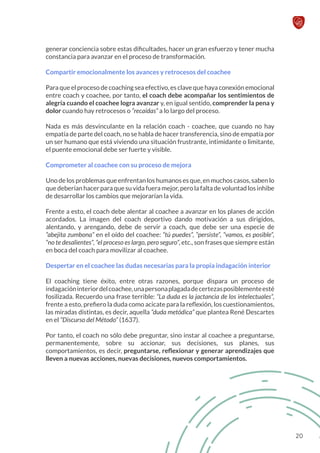 generar conciencia sobre estas dificultades, hacer un gran esfuerzo y tener mucha
constancia para avanzar en el proceso de transformación.
Compartir emocionalmente los avances y retrocesos del coachee
Para que el proceso de coaching sea efectivo, es clave que haya conexión emocional
entre coach y coachee, por tanto, el coach debe acompañar los sentimientos de
alegría cuando el coachee logra avanzar y, en igual sentido, comprender la pena y
dolor cuando hay retrocesos o “recaídas” a lo largo del proceso.
Nada es más desvinculante en la relación coach - coachee, que cuando no hay
empatía de parte del coach, no se habla de hacer transferencia, sino de empatía por
un ser humano que está viviendo una situación frustrante, intimidante o limitante,
el puente emocional debe ser fuerte y visible.
Comprometer al coachee con su proceso de mejora
Uno de los problemas que enfrentan los humanos es que, en muchos casos, saben lo
que deberían hacer para que su vida fuera mejor, pero la falta de voluntad los inhibe
de desarrollar los cambios que mejorarían la vida.
Frente a esto, el coach debe alentar al coachee a avanzar en los planes de acción
acordados. La imagen del coach deportivo dando motivación a sus dirigidos,
alentando, y arengando, debe de servir a coach, que debe ser una especie de
“abejita zumbona” en el oído del coachee: “tú puedes”, “persiste”, “vamos, es posible”,
“no te desalientes”, “el proceso es largo, pero seguro”, etc., son frases que siempre están
en boca del coach para movilizar al coachee.
Despertar en el coachee las dudas necesarias para la propia indagación interior
El coaching tiene éxito, entre otras razones, porque dispara un proceso de
indagacióninteriordelcoachee,unapersonaplagadadecertezasposiblementeesté
fosilizada. Recuerdo una frase terrible: “La duda es la jactancia de los intelectuales”,
frente a esto, prefiero la duda como acicate para la reflexión, los cuestionamientos,
las miradas distintas, es decir, aquella “duda metódica” que plantea René Descartes
en el “Discurso del Método” (1637).
Por tanto, el coach no sólo debe preguntar, sino instar al coachee a preguntarse,
permanentemente, sobre su accionar, sus decisiones, sus planes, sus
comportamientos, es decir, preguntarse, reflexionar y generar aprendizajes que
lleven a nuevas acciones, nuevas decisiones, nuevos comportamientos.
20
 
