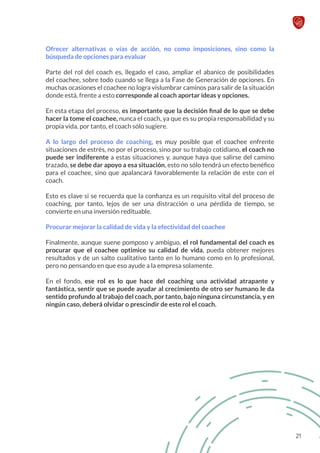 Ofrecer alternativas o vías de acción, no como imposiciones, sino como la
búsqueda de opciones para evaluar
Parte del rol del coach es, llegado el caso, ampliar el abanico de posibilidades
del coachee, sobre todo cuando se llega a la Fase de Generación de opciones. En
muchas ocasiones el coachee no logra vislumbrar caminos para salir de la situación
donde está, frente a esto corresponde al coach aportar ideas y opciones.
En esta etapa del proceso, es importante que la decisión final de lo que se debe
hacer la tome el coachee, nunca el coach, ya que es su propia responsabilidad y su
propia vida, por tanto, el coach sólo sugiere.
A lo largo del proceso de coaching, es muy posible que el coachee enfrente
situaciones de estrés, no por el proceso, sino por su trabajo cotidiano, el coach no
puede ser indiferente a estas situaciones y, aunque haya que salirse del camino
trazado, se debe dar apoyo a esa situación, esto no sólo tendrá un efecto benéfico
para el coachee, sino que apalancará favorablemente la relación de este con el
coach.
Esto es clave si se recuerda que la confianza es un requisito vital del proceso de
coaching, por tanto, lejos de ser una distracción o una pérdida de tiempo, se
convierte en una inversión redituable.
Procurar mejorar la calidad de vida y la efectividad del coachee
Finalmente, aunque suene pomposo y ambiguo, el rol fundamental del coach es
procurar que el coachee optimice su calidad de vida, pueda obtener mejores
resultados y de un salto cualitativo tanto en lo humano como en lo profesional,
pero no pensando en que eso ayude a la empresa solamente.
En el fondo, ese rol es lo que hace del coaching una actividad atrapante y
fantástica, sentir que se puede ayudar al crecimiento de otro ser humano le da
sentido profundo al trabajo del coach, por tanto, bajo ninguna circunstancia, y en
ningún caso, deberá olvidar o prescindir de este rol el coach.
21
 