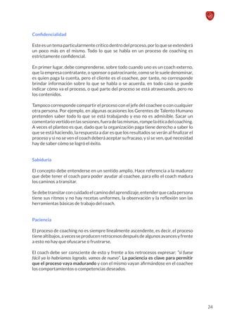 Confidencialidad
Este es un tema particularmente crítico dentro del proceso, por lo que se extenderá
un poco más en el mismo. Todo lo que se habla en un proceso de coaching es
estrictamente confidencial.
En primer lugar, debe comprenderse, sobre todo cuando uno es un coach externo,
que la empresa contratante, o sponsor o patrocinante, como se le suele denominar,
es quien paga la cuenta, pero el cliente es el coachee, por tanto, no corresponde
brindar información sobre lo que se habla o se acuerda, en todo caso se puede
indicar cómo va el proceso, o qué parte del proceso se está atravesando, pero no
los contenidos.
Tampoco corresponde compartir el proceso con el jefe del coachee o con cualquier
otra persona. Por ejemplo, en algunas ocasiones los Gerentes de Talento Humano
pretenden saber todo lo que se está trabajando y eso no es admisible. Sacar un
comentariovertidoenlassesiones,fueradelasmismas,rompelaéticadelcoaching.
A veces el planteo es que, dado que la organización paga tiene derecho a saber lo
que se está haciendo, la respuesta a dar es que los resultados se verán al finalizar el
proceso y si no se ven el coach deberá aceptar su fracaso, y si se ven, qué necesidad
hay de saber cómo se logró el éxito.
Sabiduría
El concepto debe entenderse en un sentido amplio. Hace referencia a la madurez
que debe tener el coach para poder ayudar al coachee, para ello el coach madura
los caminos a transitar.
Sedebetransitarconcuidadoelcaminodelaprendizaje,entenderquecadapersona
tiene sus ritmos y no hay recetas uniformes, la observación y la reflexión son las
herramientas básicas de trabajo del coach.
Paciencia
El proceso de coaching no es siempre linealmente ascendente, es decir, el proceso
tienealtibajos,avecesseproducenretrocesosdespuésdealgunosavancesyfrente
a esto no hay que ofuscarse o frustrarse.
El coach debe ser consciente de esto y frente a los retrocesos expresar: “si fuese
fácil ya lo habríamos logrado, vamos de nuevo”. La paciencia es clave para permitir
que el proceso vaya madurando y con el mismo vayan afirmándose en el coachee
los comportamientos o competencias deseados.
24
 