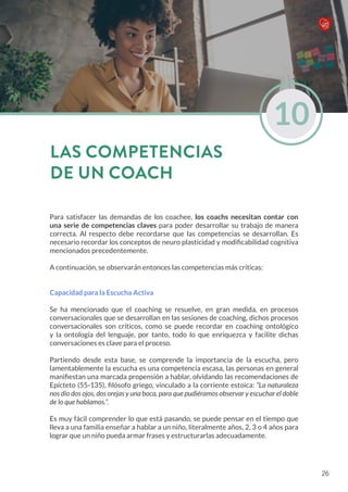 Para satisfacer las demandas de los coachee, los coachs necesitan contar con
una serie de competencias claves para poder desarrollar su trabajo de manera
correcta. Al respecto debe recordarse que las competencias se desarrollan. Es
necesario recordar los conceptos de neuro plasticidad y modificabilidad cognitiva
mencionados precedentemente.
A continuación, se observarán entonces las competencias más críticas:
Capacidad para la Escucha Activa
Se ha mencionado que el coaching se resuelve, en gran medida, en procesos
conversacionales que se desarrollan en las sesiones de coaching, dichos procesos
conversacionales son críticos, como se puede recordar en coaching ontológico
y la ontología del lenguaje, por tanto, todo lo que enriquezca y facilite dichas
conversaciones es clave para el proceso.
Partiendo desde esta base, se comprende la importancia de la escucha, pero
lamentablemente la escucha es una competencia escasa, las personas en general
manifiestan una marcada propensión a hablar, olvidando las recomendaciones de
Epícteto (55-135), filósofo griego, vinculado a la corriente estoica: “La naturaleza
nos dio dos ojos, dos orejas y una boca, para que pudiéramos observar y escuchar el doble
de lo que hablamos.”.
Es muy fácil comprender lo que está pasando, se puede pensar en el tiempo que
lleva a una familia enseñar a hablar a un niño, literalmente años, 2, 3 o 4 años para
lograr que un niño pueda armar frases y estructurarlas adecuadamente.
10
LAS COMPETENCIAS
DE UN COACH
26
 