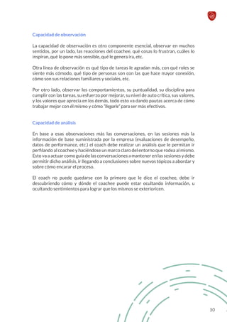 Capacidad de observación
La capacidad de observación es otro componente esencial, observar en muchos
sentidos, por un lado, las reacciones del coachee, qué cosas lo frustran, cuáles lo
inspiran, qué lo pone más sensible, qué le genera ira, etc.
Otra línea de observación es qué tipo de tareas le agradan más, con qué roles se
siente más cómodo, qué tipo de personas son con las que hace mayor conexión,
cómo son sus relaciones familiares y sociales, etc.
Por otro lado, observar los comportamientos, su puntualidad, su disciplina para
cumplir con las tareas, su esfuerzo por mejorar, su nivel de auto crítica, sus valores,
y los valores que aprecia en los demás, todo esto va dando pautas acerca de cómo
trabajar mejor con él mismo y cómo “llegarle” para ser más efectivos.
Capacidad de análisis
En base a esas observaciones más las conversaciones, en las sesiones más la
información de base suministrada por la empresa (evaluaciones de desempeño,
datos de performance, etc.) el coach debe realizar un análisis que le permitan ir
perfilando al coachee y haciéndose un marco claro del entorno que rodea al mismo.
Esto va a actuar como guía de las conversaciones a mantener en las sesiones y debe
permitir dicho análisis, ir llegando a conclusiones sobre nuevos tópicos a abordar y
sobre cómo encarar el proceso.
El coach no puede quedarse con lo primero que le dice el coachee, debe ir
descubriendo cómo y dónde el coachee puede estar ocultando información, u
ocultando sentimientos para lograr que los mismos se exterioricen.
30
 