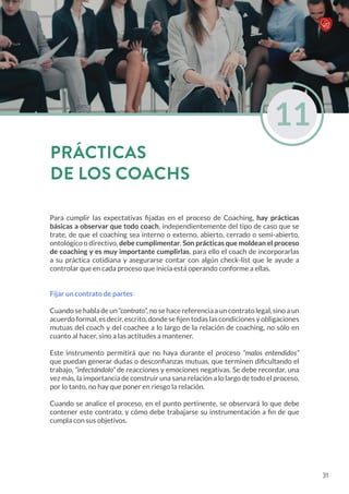 Para cumplir las expectativas fijadas en el proceso de Coaching, hay prácticas
básicas a observar que todo coach, independientemente del tipo de caso que se
trate, de que el coaching sea interno o externo, abierto, cerrado o semi-abierto,
ontológico o directivo, debe cumplimentar. Son prácticas que moldean el proceso
de coaching y es muy importante cumplirlas, para ello el coach de incorporarlas
a su práctica cotidiana y asegurarse contar con algún check-list que le ayude a
controlar que en cada proceso que inicia está operando conforme a ellas.
Fijar un contrato de partes
Cuando se habla de un “contrato”, no se hace referencia a un contrato legal, sino a un
acuerdo formal, es decir, escrito, donde se fijen todas las condiciones y obligaciones
mutuas del coach y del coachee a lo largo de la relación de coaching, no sólo en
cuanto al hacer, sino a las actitudes a mantener.
Este instrumento permitirá que no haya durante el proceso “malos entendidos”
que puedan generar dudas o desconfianzas mutuas, que terminen dificultando el
trabajo, “infectándolo” de reacciones y emociones negativas. Se debe recordar, una
vez más, la importancia de construir una sana relación a lo largo de todo el proceso,
por lo tanto, no hay que poner en riesgo la relación.
Cuando se analice el proceso, en el punto pertinente, se observará lo que debe
contener este contrato, y cómo debe trabajarse su instrumentación a fin de que
cumpla con sus objetivos.
11
PRÁCTICAS
DE LOS COACHS
31
 