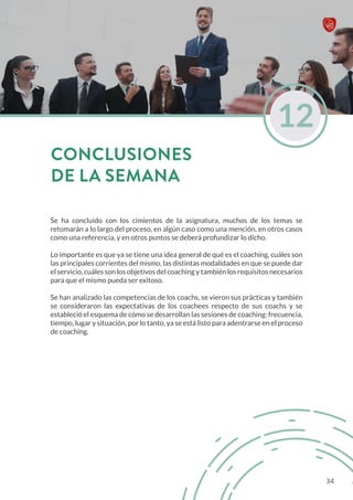 Se ha concluido con los cimientos de la asignatura, muchos de los temas se
retomarán a lo largo del proceso, en algún caso como una mención, en otros casos
como una referencia, y en otros puntos se deberá profundizar lo dicho.
Lo importante es que ya se tiene una idea general de qué es el coaching, cuáles son
las principales corrientes del mismo, las distintas modalidades en que se puede dar
el servicio, cuáles son los objetivos del coaching y también los requisitos necesarios
para que el mismo pueda ser exitoso.
Se han analizado las competencias de los coachs, se vieron sus prácticas y también
se consideraron las expectativas de los coachees respecto de sus coachs y se
estableció el esquema de cómo se desarrollan las sesiones de coaching: frecuencia,
tiempo, lugar y situación, por lo tanto, ya se está listo para adentrarse en el proceso
de coaching.
12
CONCLUSIONES
DE LA SEMANA
34
 