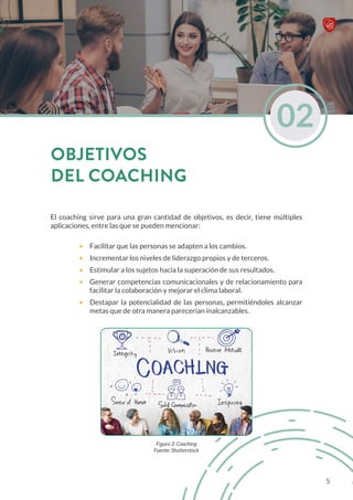 El coaching sirve para una gran cantidad de objetivos, es decir, tiene múltiples
aplicaciones, entre las que se pueden mencionar:
•	 Facilitar que las personas se adapten a los cambios.
•	 Incrementar los niveles de liderazgo propios y de terceros.
•	 Estimular a los sujetos hacia la superación de sus resultados.
•	 Generar competencias comunicacionales y de relacionamiento para
facilitar la colaboración y mejorar el clima laboral.
•	 Destapar la potencialidad de las personas, permitiéndoles alcanzar
metas que de otra manera parecerían inalcanzables.
Figura 3: Coaching
Fuente: Shutterstock
02
OBJETIVOS
DEL COACHING
5
 