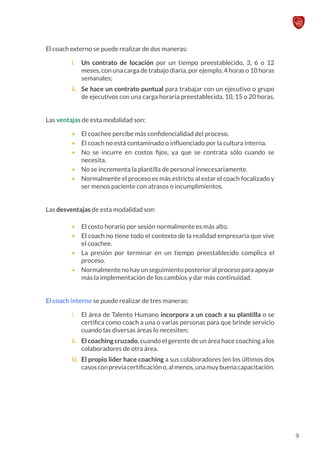 El coach externo se puede realizar de dos maneras:
i.	 Un contrato de locación por un tiempo preestablecido, 3, 6 o 12
meses, con una carga de trabajo diaria, por ejemplo, 4 horas o 10 horas
semanales;
ii.	 Se hace un contrato puntual para trabajar con un ejecutivo o grupo
de ejecutivos con una carga horaria preestablecida, 10, 15 o 20 horas.
Las ventajas de esta modalidad son:
•	 El coachee percibe más confidencialidad del proceso.
•	 El coach no está contaminado o influenciado por la cultura interna.
•	 No se incurre en costos fijos, ya que se contrata sólo cuando se
necesita.
•	 No se incrementa la plantilla de personal innecesariamente.
•	 Normalmente el proceso es más estricto al estar el coach focalizado y
ser menos paciente con atrasos o incumplimientos.
Las desventajas de esta modalidad son:
•	 El costo horario por sesión normalmente es más alto.
•	 El coach no tiene todo el contexto de la realidad empresaria que vive
el coachee.
•	 La presión por terminar en un tiempo preestablecido complica el
proceso.
•	 Normalmente no hay un seguimiento posterior al proceso para apoyar
más la implementación de los cambios y dar más continuidad.
El coach interno se puede realizar de tres maneras:
i.	 El área de Talento Humano incorpora a un coach a su plantilla o se
certifica como coach a una o varias personas para que brinde servicio
cuando las diversas áreas lo necesiten;
ii.	 El coaching cruzado, cuando el gerente de un área hace coaching a los
colaboradores de otra área.
iii.	 El propio líder hace coaching a sus colaboradores (en los últimos dos
casosconpreviacertificacióno,almenos,unamuybuenacapacitación.
9
 