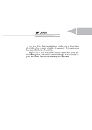 PARTE IV. GONIOMETRÍA DE LOS MIEMBROS INFERIORES 117
EPÍLOGO
A lo largo de los distintos capítulos de este libro, se ha desarrollado
el método del cero neutro aplicado a la evaluación de incapacidades
laborales del sistema osteoarticular.
El propósito de esta obra estará cumplido si se la utiliza como refe-
rencia bibliográfica para consensuar la metodología de medición de án-
gulos del sistema osteoarticular en la República Argentina.
 