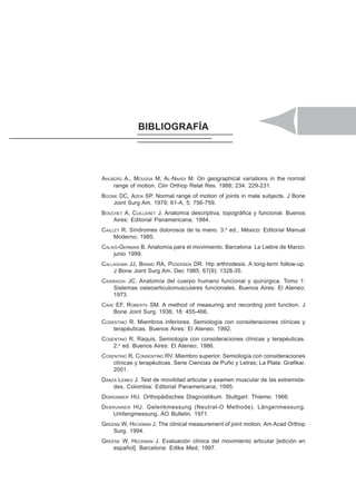 PARTE IV. GONIOMETRÍA DE LOS MIEMBROS INFERIORES 119
BIBLIOGRAFÍA
AHLBERG A., MOUSSA M, AL-NAHDI M. On geographical variations in the normal
range of motion. Clin Orthop Relat Res. 1988; 234: 229-231.
BOONE DC, AZEN SP. Normal range of motion of joints in male subjects. J Bone
Joint Surg Am. 1979; 61-A, 5: 756-759.
BOUCHET A, CUILLERET J. Anatomía descriptiva, topográfica y funcional. Buenos
Aires: Editorial Panamericana; 1984.
CAILLET R. Síndromes dolorosos de la mano. 3.a
ed., México: Editorial Manual
Moderno; 1985.
CALAIS-GERMAIN B. Anatomía para el movimiento. Barcelona: La Liebre de Marzo;
junio 1999.
CALLAGHAN JJ, BRAND RA, PEDERSEN DR. Hip arthrodesis. A long-term follow-up.
J Bone Joint Surg Am. Dec 1985; 67(9): 1328-35.
CASIRAGHI JC. Anatomía del cuerpo humano funcional y quirúrgica. Tomo 1:
Sistemas osteoarticulomusculares funcionales. Buenos Aires: El Ateneo;
1973.
CAVE EF, ROBERTS SM. A method of measuring and recording joint function. J
Bone Joint Surg. 1936; 18: 455-466.
COSENTINO R. Miembros inferiores. Semiología con consideraciones clínicas y
terapéuticas. Buenos Aires: El Ateneo; 1992.
COSENTINO R. Raquis. Semiología con consideraciones clínicas y terapéuticas.
2.a
ed. Buenos Aires: El Ateneo; 1986.
COSENTINO R, CONSENTINO RV. Miembro superior. Semiología con consideraciones
clínicas y terapéuticas. Serie Ciencias de Puño y Letras; La Plata: Grafikar,
2001.
DANZA LEMES J. Test de movilidad articular y examen muscular de las extremida-
des. Colombia: Editorial Panamericana; 1995.
DEBRUNNER HU. Orthopädisches Diagnostikum. Stuttgart: Thieme; 1966.
DEBRUNNER HU. Gelenkmessung (Neutral-O Methode). Längenmessung,
Umfangmessung. AO Bulletin. 1971.
GREENE W, HECKMAN J. The clinical measurement of joint motion. Am Acad Orthop
Surg. 1994.
GREENE W, HECKMAN J. Evaluación clínica del movimiento articular [edición en
español]. Barcelona: Edika Med; 1997.
 