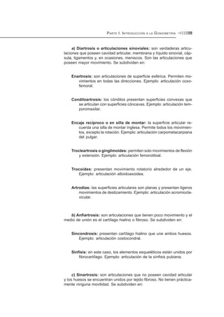 PARTE I. INTRODUCCIÓN A LA GONIOMETRÍA 19
a) Diartrosis o articulaciones sinoviales: son verdaderas articu-
laciones que poseen cavidad articular, membrana y líquido sinovial, cáp-
sula, ligamentos y, en ocasiones, meniscos. Son las articulaciones que
poseen mayor movimiento. Se subdividen en:
Enartrosis: son articulaciones de superficie esférica. Permiten mo-
vimientos en todas las direcciones. Ejemplo: articulación coxo-
femoral.
Condiloartrosis: los cóndilos presentan superficies convexas que
se articulan con superficies cóncavas. Ejemplo: articulación tem-
poromaxilar.
Encaje recíproco o en silla de montar: la superficie articular re-
cuerda una silla de montar inglesa. Permite todos los movimien-
tos, excepto la rotación. Ejemplo: articulación carpometacarpiana
del pulgar.
Trocleartrosis o ginglimoides: permiten solo movimientos de flexión
y extensión. Ejemplo: articulación femorotibial.
Trocoides: presentan movimiento rotatorio alrededor de un eje.
Ejemplo: articulación atloidoaxoidea.
Artrodias: las superficies articulares son planas y presentan ligeros
movimientos de deslizamiento. Ejemplo: articulación acromiocla-
vicular.
b) Anfiartrosis: son articulaciones que tienen poco movimiento y el
medio de unión es el cartílago hialino o fibroso. Se subdividen en:
Sincondrosis: presentan cartílago hialino que une ambos huesos.
Ejemplo: articulación costocondral.
Sínfisis: en este caso, los elementos esqueléticos están unidos por
fibrocartílago. Ejemplo: articulación de la sínfisis pubiana.
c) Sinartrosis: son articulaciones que no poseen cavidad articular
y los huesos se encuentran unidos por tejido fibroso. No tienen práctica-
mente ninguna movilidad. Se subdividen en:
 