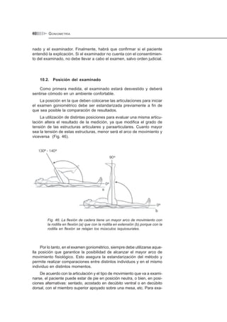 GONIOMETRÍA40
nado y el examinador. Finalmente, habrá que confirmar si el paciente
entendió la explicación. Si el examinador no cuenta con el consentimien-
to del examinado, no debe llevar a cabo el examen, salvo orden judicial.
10.2. Posición del examinado
Como primera medida, el examinado estará desvestido y deberá
sentirse cómodo en un ambiente confortable.
La posición en la que deben colocarse las articulaciones para iniciar
el examen goniométrico debe ser estandarizada previamente a fin de
que sea posible la comparación de resultados.
La utilización de distintas posiciones para evaluar una misma articu-
lación altera el resultado de la medición, ya que modifica el grado de
tensión de las estructuras articulares y paraarticulares. Cuanto mayor
sea la tensión de estas estructuras, menor será el arco de movimiento y
viceversa (Fig. 46).
Fig. 46: La flexión de cadera tiene un mayor arco de movimiento con
la rodilla en flexión (a) que con la rodilla en extensión (b) porque con la
rodilla en flexión se relajan los músculos isquiosurales.
Por lo tanto, en el examen goniométrico, siempre debe utilizarse aque-
lla posición que garantice la posibilidad de alcanzar el mayor arco de
movimiento fisiológico. Esto asegura la estandarización del método y
permite realizar comparaciones entre distintos individuos y en el mismo
individuo en distintos momentos.
De acuerdo con la articulación y el tipo de movimiento que va a exami-
narse, el paciente puede estar de pie en posición neutra, o bien, en posi-
ciones alternativas: sentado, acostado en decúbito ventral o en decúbito
dorsal, con el miembro superior apoyado sobre una mesa, etc. Para exa-
 