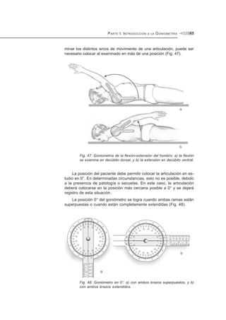PARTE I. INTRODUCCIÓN A LA GONIOMETRÍA 41
minar los distintos arcos de movimiento de una articulación, puede ser
necesario colocar al examinado en más de una posición (Fig. 47).
Fig. 47: Goniometría de la flexión-extensión del hombro: a) la flexión
se examina en decúbito dorsal, y b) la extensión en decúbito ventral.
La posición del paciente debe permitir colocar la articulación en es-
tudio en 0°. En determinadas circunstancias, esto no es posible, debido
a la presencia de patología o secuelas. En este caso, la articulación
deberá colocarse en la posición más cercana posible a 0° y se dejará
registro de esta situación.
La posición 0° del goniómetro se logra cuando ambas ramas están
superpuestas o cuando están completamente extendidas (Fig. 48).
Fig. 48: Goniómetro en 0°: a) con ambos brazos superpuestos, y b)
con ambos brazos extendidos.
 