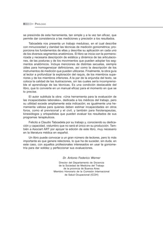 ÍNDICEX PRÓLOGO
se prescinda de esta herramienta, tan simple y a la vez tan eficaz, que
permite dar consistencia a las mediciones y precisión a los resultados.
Taboadela nos presenta un trabajo meduloso, en el cual describe
con minuciosidad y claridad las técnicas de medición goniométrica; pro-
porciona los fundamentos de ellas y describe su aplicación en cada uno
de los diversos segmentos anatómicos. El libro se inicia con la pormeno-
rizada y necesaria descripción de estática y dinámica de las articulacio-
nes, de las posturas y de los movimientos que pueden adoptar los seg-
mentos anatómicos. Incluye menciones de distintas secuelas, siempre
útiles para homogeneizar definiciones, así como la descripción de los
instrumentos de medición que pueden utilizarse. Finalmente, la obra guía
al lector a profundizar la exploración del raquis, de los miembros supe-
riores y de los miembros inferiores. A la par de la enjundia del texto, se
coloca la calidad de las ilustraciones, sin las cuales sería incomprensi-
ble el aprendizaje de las técnicas. Es una condición destacable del
libro, que lo convierte en un manual eficaz para el momento en que se
lo precise.
El autor subtitula la obra: «Una herramienta para la evaluación de
las incapacidades laborales», dedicada a los médicos del trabajo, pero
su utilidad excede ampliamente esta indicación; es igualmente una he-
rramienta valiosa para quienes deben estimar incapacidades en otros
foros, como el previsional y el civil, y también para fisioterapeutas,
kinesiólogos y ortopedistas que pueden evaluar los resultados de sus
programas terapéuticos.
Felicito a Claudio Taboadela por su trabajo y, conociendo su dedica-
ción y capacidad, vislumbro que no será el único en su producción. Tam-
bién a Asociart ART por apoyar la edición de este libro, muy necesario
en la literatura médica en español.
Un libro puede convocar a un gran número de lectores, pero lo más
importante es que genere relectores, lo que ha de suceder, sin duda, en
este caso, con aquellos profesionales interesados en usar la goniome-
tría para dar solidez y perfeccionar sus evaluaciones.
Dr. Antonio Federico Werner
Director del Departamento de Docencia
de la Sociedad de Medicina del Trabajo
de la provincia de Buenos Aires
Miembro Honorario de la Comisión Internacional
de Salud Ocupacional (ICOH)
 