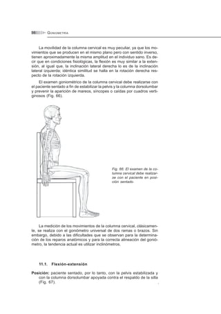 GONIOMETRÍA56
La movilidad de la columna cervical es muy peculiar, ya que los mo-
vimientos que se producen en el mismo plano pero con sentido inverso,
tienen aproximadamente la misma amplitud en el individuo sano. Es de-
cir que en condiciones fisiológicas, la flexión es muy similar a la exten-
sión, al igual que, la inclinación lateral derecha lo es de la inclinación
lateral izquierda; idéntica similitud se halla en la rotación derecha res-
pecto de la rotación izquierda.
El examen goniométrico de la columna cervical debe realizarse con
el paciente sentado a fin de estabilizar la pelvis y la columna dorsolumbar
y prevenir la aparición de mareos, síncopes o caídas por cuadros verti-
ginosos (Fig. 66).
Fig. 66: El examen de la co-
lumna cervical debe realizar-
se con el paciente en posi-
ción sentado.
La medición de los movimientos de la columna cervical, clásicamen-
te, se realiza con el goniómetro universal de dos ramas o brazos. Sin
embargo, debido a las dificultades que se observan para la determina-
ción de los reparos anatómicos y para la correcta alineación del gonió-
metro, la tendencia actual es utilizar inclinómetros.
11.1. Flexión-extensión
Posición: paciente sentado, por lo tanto, con la pelvis estabilizada y
con la columna dorsolumbar apoyada contra el respaldo de la silla
(Fig. 67). .
 