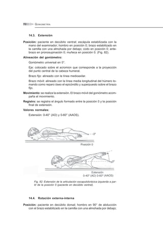 GONIOMETRÍA70
14.3. Extensión
Posición: paciente en decúbito ventral; escápula estabilizada con la
mano del examinador; hombro en posición 0; brazo estabilizado en
la camilla con una almohada por debajo; codo en posición 0; ante-
brazo en pronosupinación 0; muñeca en posición 0. (Fig. 82).
Alineación del goniómetro:
Goniómetro universal en 0°.
Eje: colocado sobre el acromion que corresponde a la proyección
del punto central de la cabeza humeral.
Brazo fijo: alineado con la línea medioaxilar.
Brazo móvil: alineado con la línea media longitudinal del húmero to-
mando como reparo óseo el epicóndilo y superpuesto sobre el brazo
fijo.
Movimiento: se realiza la extensión. El brazo móvil del goniómetro acom-
paña el movimiento.
Registro: se registra el ángulo formado entre la posición 0 y la posición
final de extensión.
Valores normales:
Extensión: 0-40° (AO) y 0-60° (AAOS).
Fig. 82: Extensión de la articulación escapulotorácica izquierda a par-
tir de la posición 0 (paciente en decúbito ventral).
14.4. Rotación externa-interna
Posición: paciente en decúbito dorsal; hombro en 90° de abducción
con el brazo estabilizado en la camilla con una almohada por debajo;
 