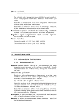 GONIOMETRÍA76
Eje: colocado sobre la proyección superficial del hueso grande (emi-
nencia ósea palpable entre la base del tercer metacarpiano y el
radio).
Brazo fijo: se alinea con la línea media longitudinal del antebrazo
tomando como reparo óseo el epicóndilo.
Brazo móvil: se alinea con la línea media de la mano que correspon-
de a la línea media longitudinal del tercer metacarpiano.
Movimiento: se procede a realizar la desviación radial y cubital de la
muñeca. El brazo móvil del goniómetro acompaña el movimiento.
Registro: se registra el ángulo formado entre la posición 0 y la posición
final de desviación radial y cubital.
Valores normales:
Desviación radial: 0-25°/30° (AO), 0-20° (AAOS).
Desviación cubital: 0-30/40° (AO), 0-30° (AAOS).
17. Goniometría del pulgar
17.1. Articulación carpometacarpiana
17.1.1. Abducción-aducción
Posición: paciente sentado, codo en 90°, con el antebrazo y la mano
apoyados sobre una mesa, con la muñeca en posición 0 y el dedo
pulgar colocado al lado del dedo índice y del segundo metacarpiano.
(Fig. 88).
Alineación del goniómetro:
Goniómetro universal colocado en el punto más cercano a 0 que
permita la alineación de los brazos del goniómetro (en realidad, en
esta medición, el goniómetro nunca marca 0°).
Eje: colocado sobre la apófisis estiloides radial.
Brazo fijo: se alinea con la línea media longitudinal del segundo me-
tacarpiano tomando como reparo óseo el punto medio de la articula-
ción metacarpofalángica del dedo índice.
Brazo móvil: se alinea con la línea media longitudinal del primer me-
tacarpiano tomando como reparo óseo el punto medio de la articula-
ción metacarpofalángica del pulgar.
Movimiento: se ejecutan la abducción y la aducción del pulgar. El brazo
móvil del goniómetro acompaña el movimiento.
Registro: se registra el ángulo formado entre la posición 0 y la posición
final de abducción-aducción.
 