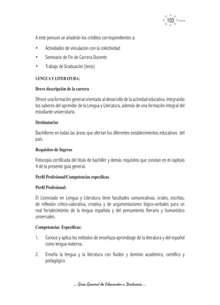 103

A este pensum se añadirán los créditos correspondientes a:
•     Actividades de vinculación con la colectividad
•     Seminario de Fin de Carrera Docente
•     Trabajo de Graduación (tesis)

LENGUA	Y	LITERATURA:

Breve	descripción	de	la	carrera

Ofrece una formación general orientada al desarrollo de la actividad educativa, integrando
los saberes del aprender de la Lengua y Literatura, además de una formación integral del
estudiante universitario.
Destinatarios

Bachilleres en todas las áreas que ofertan los diferentes establecimientos educativos del
país.
Requisitos	de	Ingreso

Fotocopia certificada del título de bachiller y demás requisitos que constan en el capítulo
4 de la presente guía general.
Perfil	Profesional/Competencias	específicas

Perfil	Profesional:

El Licenciado en Lengua y Literatura tiene facultades comunicativas, orales, escritas,
de reflexión crítico-valorativa, creativa y de argumentaciones lógico-verbales para un
real fortalecimiento de la lengua española y del pensamiento literario y humanístico
universales.
Competencias		Específicas:

1.    Conoce y aplica los métodos de enseñaza-aprendizaje de la literatura y del español
      como lengua materna.
2.    Enseña la lengua y la literatura con fluidez y dominio académico, científico y
      pedagógico.



                        ... Guía General de Educación a Distancia ...
 