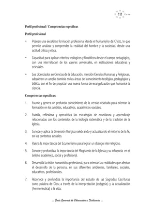 111

Perfil	profesional	/	Competencias	específicas

Perfil	profesional

•     Poseen una excelente formación profesional desde el humanismo de Cristo, lo que
      permite analizar y comprender la realidad del hombre y la sociedad, desde una
      actitud crítica y ética.
•     Capacidad para aplicar criterios teológicos y filosóficos desde el campo pedagógico,
      con una interrelación de los valores universales, en instituciones educativas y
      eclesiales.
•     Los Licenciados en Ciencias de la Educación, mención Ciencias Humanas y Religiosas,
      adquieren un amplio dominio en las áreas del conocimiento teológico, pedagógico y
      bíblico, con el fin de propiciar una nueva forma de evangelización que humanice la
      ciencia.
Competencias	específicas:

1.    Asume y genera un profundo conocimiento de la verdad revelada para orientar la
      formación en los ámbitos, educativos, académicos-sociales.
2.    Asimila, reflexiona y operativiza las estrategias de enseñanza y aprendizaje
      relacionadas con los contenidos de la teología sistemática y de la tradición de la
      Iglesia.
3.    Conoce y aplica la dimensión litúrgica celebrando y actualizando el misterio de la fe,
      en los contextos actuales.
4.    Valora la importancia del Ecumenismo para lograr un diálogo interreligioso.
5.    Conoce y profundiza la importancia del Magisterio de la Iglesia y su influencia en el
      ámbito académico, social y profesional.
6.    Desarrolla la visión humanística profesional, para orientar las realidades que afectan
      el desarrollo de la persona, en sus diferentes ambientes, familiares, sociales,
      educativos, profesionales.
7.    Reconoce y profundiza la importancia del estudio de las Sagradas Escrituras
      como palabra de Dios; a través de la interpretación (exégesis) y la actualización
      (hermenéutica) a la vida.

                       ... Guía General de Educación a Distancia ...
 