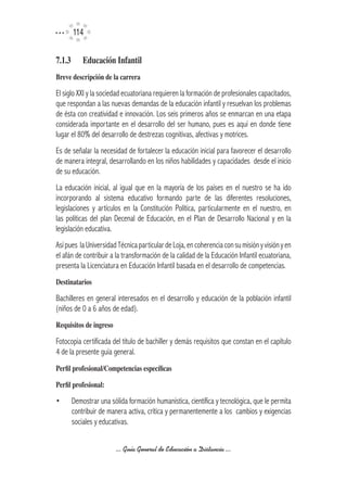 114

7.1.3	     Educación	Infantil
Breve	descripción	de	la	carrera

El siglo XXI y la sociedad ecuatoriana requieren la formación de profesionales capacitados,
que respondan a las nuevas demandas de la educación infantil y resuelvan los problemas
de ésta con creatividad e innovación. Los seis primeros años se enmarcan en una etapa
considerada importante en el desarrollo del ser humano, pues es aquí en donde tiene
lugar el 80% del desarrollo de destrezas cognitivas, afectivas y motrices.
Es de señalar la necesidad de fortalecer la educación inicial para favorecer el desarrollo
de manera integral, desarrollando en los niños habilidades y capacidades desde el inicio
de su educación.
La educación inicial, al igual que en la mayoría de los países en el nuestro se ha ido
incorporando al sistema educativo formando parte de las diferentes resoluciones,
legislaciones y artículos en la Constitución Política, particularmente en el nuestro, en
las políticas del plan Decenal de Educación, en el Plan de Desarrollo Nacional y en la
legislación educativa.
Así pues la Universidad Técnica particular de Loja, en coherencia con su misión y visión y en
el afán de contribuir a la transformación de la calidad de la Educación Infantil ecuatoriana,
presenta la Licenciatura en Educación Infantil basada en el desarrollo de competencias.
Destinatarios

Bachilleres en general interesados en el desarrollo y educación de la población infantil
(niños de 0 a 6 años de edad).
Requisitos	de	ingreso

Fotocopia certificada del título de bachiller y demás requisitos que constan en el capítulo
4 de la presente guía general.
Perfil	profesional/Competencias	específicas

Perfil	profesional:

•     Demostrar una sólida formación humanística, científica y tecnológica, que le permita
      contribuir de manera activa, crítica y permanentemente a los cambios y exigencias
      sociales y educativas.


                        ... Guía General de Educación a Distancia ...
 