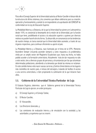 12

Para ello el Consejo Superior de la Universidad autoriza al Rector-Canciller el desarrollo de
la estructura de dichos sistemas y los convenios que deban celebrarse para su creación,
operación y funcionamiento y somete lo correspondiente a la aprobación del CONESUP de
conformidad con la Ley de Educación Superior.
La Modalidad Abierta y a Distancia, de la que la Universidad fue pionera en Latinoamérica
desde 1976, es coesencial al desempeño de la misión de la Universidad, por la función
social que tiene, posibilitando el acceso a la educación superior a quienes por diversos
motivos no pueden hacerlo de otra forma. Su desarrollo, en consonancia con las tendencias
de nuestro tiempo, es tarea esencial que la Universidad debe acometer, a través de sus
órganos respectivos, para continuar ofreciendo su aporte al país.
La Modalidad Abierta y a Distancia, nace iluminada por el lema de la UTPL: Memento
Ascendere Semper (recuerda ascender siempre) y como respuesta a la problemática
vivida por un amplio sector del Magisterio Ecuatoriano que, hasta esa fecha, no había
podido acceder a la formación universitaria. Actualmente trata de dar respuesta no sólo
a este sector, sino a diversos grupos de personas y circunstancias por las que atraviesan
determinadas poblaciones, atendiendo a la demanda que desde las mismas se reclaman.
En este sentido hemos visto nacer nuevas carreras y Centros Universitarios en los lugares
más recónditos de nuestro país, e incluso del extranjero, tratando de facilitar el acceso
a una carrera universitaria, o bien propiciando la culminación de la que iniciaron hace
años.

1.1.	 Gobierno	de	la	Universidad	Técnica	Particular		de	Loja
El Estatuto Orgánico, determina que el Gobierno general de la Universidad Técnica
Particular de Loja lo ejercen, en orden jerárquico:
a)    El Consejo Superior y el Consejo Tutelar,
b)    El Rector Canciller,
c)    El Vicecanciller,
d)    Los Directores Generales, y
e)    Las comisiones de evaluación interna y de vinculación con la sociedad; y, las
      autoridades y organismos que se crearen.



                          ... Guía General de Educación a Distancia ...
 