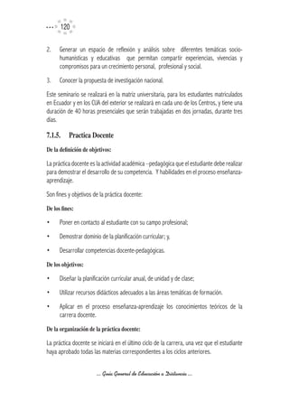 120

2.    Generar un espacio de reflexión y análisis sobre diferentes temáticas socio-
      humanísticas y educativas que permitan compartir experiencias, vivencias y
      compromisos para un crecimiento personal, profesional y social.
3.    Conocer la propuesta de investigación nacional.
Este seminario se realizará en la matriz universitaria, para los estudiantes matriculados
en Ecuador y en los CUA del exterior se realizará en cada uno de los Centros, y tiene una
duración de 40 horas presenciales que serán trabajadas en dos jornadas, durante tres
días.

7.1.5.	 Practica	Docente
De	la	definición	de	objetivos:

La práctica docente es la actividad académica –pedagógica que el estudiante debe realizar
para demostrar el desarrollo de su competencia. Y habilidades en el proceso enseñanza-
aprendizaje.
Son fines y objetivos de la práctica docente:
De	los	fines:

•     Poner en contacto al estudiante con su campo profesional;
•     Demostrar dominio de la planificación curricular; y,
•     Desarrollar competencias docente-pedagógicas.
De	los	objetivos:

•     Diseñar la planificación curricular anual, de unidad y de clase;
•     Utilizar recursos didácticos adecuados a las áreas temáticas de formación.
•     Aplicar en el proceso enseñanza-aprendizaje los conocimientos teóricos de la
      carrera docente.
De	la	organización	de	la	práctica	docente:

La práctica docente se iniciará en el último ciclo de la carrera, una vez que el estudiante
haya aprobado todas las materias correspondientes a los ciclos anteriores.

                       ... Guía General de Educación a Distancia ...
 