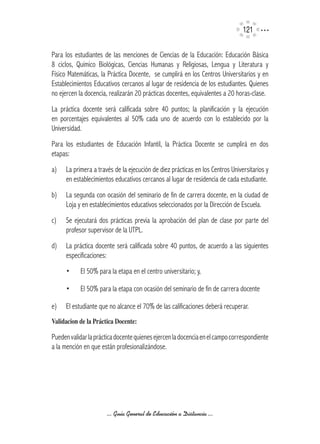 121

Para los estudiantes de las menciones de Ciencias de la Educación: Educación Básica
8 ciclos, Químico Biológicas, Ciencias Humanas y Religiosas, Lengua y Literatura y
Físico Matemáticas, la Práctica Docente, se cumplirá en los Centros Universitarios y en
Establecimientos Educativos cercanos al lugar de residencia de los estudiantes. Quienes
no ejercen la docencia, realizarán 20 prácticas docentes, equivalentes a 20 horas-clase.
La práctica docente será calificada sobre 40 puntos; la planificación y la ejecución
en porcentajes equivalentes al 50% cada uno de acuerdo con lo establecido por la
Universidad.
Para los estudiantes de Educación Infantil, la Práctica Docente se cumplirá en dos
etapas:
a)   La primera a través de la ejecución de diez prácticas en los Centros Universitarios y
     en establecimientos educativos cercanos al lugar de residencia de cada estudiante.
b)   La segunda con ocasión del seminario de fin de carrera docente, en la ciudad de
     Loja y en establecimientos educativos seleccionados por la Dirección de Escuela.
c)   Se ejecutará dos prácticas previa la aprobación del plan de clase por parte del
     profesor supervisor de la UTPL.
d)   La práctica docente será calificada sobre 40 puntos, de acuerdo a las siguientes
     especificaciones:
     •     El 50% para la etapa en el centro universitario; y,

     •     El 50% para la etapa con ocasión del seminario de fin de carrera docente

e)   El estudiante que no alcance el 70% de las calificaciones deberá recuperar.
Validacion	de	la	Práctica	Docente:

Pueden validar la práctica docente quienes ejercen la docencia en el campo correspondiente
a la mención en que están profesionalizándose.




                      ... Guía General de Educación a Distancia ...
 