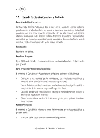 122


7.2	     Escuela	de	Ciencias	Contables	y	Auditoria	
Breve	descripción	de	la	carrera

La Universidad Técnica Particular de Loja a través de la Escuela de Ciencias Contables
y Auditoría, oferta a los bachilleres en general la carrera de Ingeniería en Contabilidad
y Auditoría, que tiene como propósito fundamental entregar a la sociedad profesionales
altamente cualificados en los ámbitos contable, financiero, de auditoría y administrativo
que unida a una formación humanística integral garantiza un desempeño eficiente a nivel
individual y en las organizaciones del sector público y privado
Destinatarios

Bachilleres en general.
Requisitos	de	ingreso

Copia del título de bachiller y demás requisitos que constan en el capítulo 4 de la presente
guía general.
Perfil	Profesional	/	Competencias	específicas

El Ingeniero en Contabilidad y Auditoría es un profesional altamente cualificado que:
•	     Contribuye a una eficiente gestión empresarial, con soluciones innovadoras y
       oportunas en los ámbitos contables, de auditoría y financiero.
•	     Maneja eficientem ente las herramientas para la planeación, investigación, análisis e
       interpretación de las finanzas empresariales y corporativas.
•	     Capacidad de liderazgo y gestión a nivel individual e interdisciplinario en el diseño y
       ejecución de proyectos de inversión.
•	     Orienta su actuación al servicio de la sociedad, guiado por la práctica de valores
       éticos y morales.
Campo	Ocupacional

El Ingeniero en Contabilidad y Auditoría puede desempeñarse en instituciones públicas y
privadas como:
•	     Directores de los departamentos de Contabilidad y Auditoría.



                        ... Guía General de Educación a Distancia ...
 