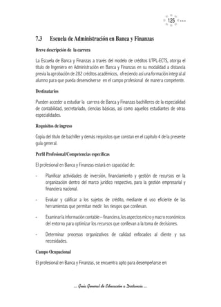 125


7.3	     Escuela	de	Administración	en	Banca	y	Finanzas
Breve	descripción	de		la	carrera

La Escuela de Banca y Finanzas a través del modelo de créditos UTPL-ECTS, otorga el
título de Ingeniero en Administración en Banca y Finanzas en su modalidad a distancia
previa la aprobación de 282 créditos académicos, ofreciendo así una formación integral al
alumno para que pueda desenvolverse en el campo profesional de manera competente.
Destinatarios

Pueden acceder a estudiar la carrera de Banca y Finanzas bachilleres de la especialidad
de contabilidad, secretariado, ciencias básicas, así como aquellos estudiantes de otras
especialidades.
Requisitos	de	ingreso

Copia del título de bachiller y demás requisitos que constan en el capítulo 4 de la presente
guía general.
Perfil	Profesional/Competencias	específicas

El profesional en Banca y Finanzas estará en capacidad de:
-      Planificar actividades de inversión, financiamiento y gestión de recursos en la
       organización dentro del marco jurídico respectivo, para la gestión empresarial y
       financiera nacional.
-      Evaluar y calificar a los sujetos de crédito, mediante el uso eficiente de las
       herramientas que permitan medir los riesgos que conllevan.
-      Examinar la información contable – financiera, los aspectos micro y macro económicos
       del entorno para optimizar los recursos que conllevan a la toma de decisiones.
-      Determinar procesos organizativos de calidad enfocados al cliente y sus
       necesidades.
Campo	Ocupacional	

El profesional en Banca y Finanzas, se encuentra apto para desempeñarse en:



                        ... Guía General de Educación a Distancia ...
 