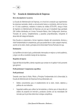 12


7.4	     Escuela	de	Administración	de	Empresas
Breve	descripción	de		la	carrera

La Escuela de Administración de Empresas, en virtud de la evolución que experimentan
las empresas nacionales, desde su estructuración hasta su crecimiento, oferta la Carrera
en 10 ciclos académicos, mediante el sistema de créditos ECTS-UTPL; otorga el título
de Ingeniero en Administración de Empresas una vez que el estudiante haya aprobado
282 créditos distribuidos en 6 áreas: Formación Básica, Libre Configuración, Genéricas,
Troncales de carrera, Complementarias y pasantías preprofesionales, incluyendo el
desarrollo del trabajo de titulación.
Esta Escuela se compromete a formar ingenieros dotados del conocimiento, técnicas y
visión fundamentados en competencias, para que puedan llevar a cabo cualquier empresa,
acorde con la visión, misión y principios de la Universidad Técnica Particular de Loja.
Destinatarios	

Los bachilleres de todo el país y profesionales interesados en mejorar su nivel académico,
y lograr con ello un excelente manejo de las empresas..
Requisitos	de	ingreso

Copia del título de bachiller y demás requisitos que constan en el capítulo 4 de la presente
guía general.
Perfil	profesional	/	Competencias	específilcas

Perfil	profesional

Tomando como base la Visión, Misión y Principios Fundamentales de la Universidad, la
Escuela de Administración de Empresas forma profesionales con:
•      Sólidos conocimientos para el establecimiento de la visión, misión, objetivos y
       políticas de una institución.
•      Capacidad analítica para utilizar las herramientas y criterios para el desarrollo y/o
       análisis de proyectos de inversión y productos acordes con las necesidades del
       mercado que le permitan determinar ventajas competitivas.



                        ... Guía General de Educación a Distancia ...
 