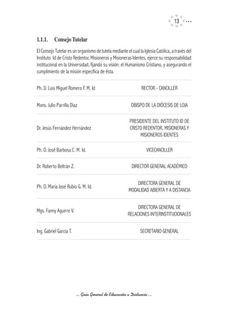 13

1.1.1.	 Consejo	Tutelar
El Consejo Tutelar es un organismo de tutela mediante el cual la Iglesia Católica, a través del
Instituto Id de Cristo Redentor, Misioneros y Misioneras Identes, ejerce su responsabilidad
institucional en la Universidad, fijando su visión: el Humanismo Cristiano, y asegurando el
cumplimiento de la misión específica de ésta.

Ph. D. Luis Miguel Romero F. M. Id                              RECTOR - CANCILLER

Mons. Julio Parrilla Díaz                                 OBISPO DE LA DIÓCESIS DE LOJA

                                                         PRESIDENTE DEL INSTITUTO ID DE
Dr. Jesús Fernández Hernández                            CRISTO REDENTOR, MISIONERAS Y
                                                              MISIONEROS IDENTES

Ph. D. José Barbosa C. M. Id.                                      VICECANCILLER

Dr. Roberto Beltrán Z.                                    DIRECTOR GENERAL ACADÉMICO

                                                            DIRECTORA GENERAL DE
Ph. D. María José Rubio G. M. Id.
                                                        MODALIDAD ABIERTA Y A DISTANCIA


                                                             DIRECTORA GENERAL DE
Mgs. Fanny Aguirre V.
                                                        RELACIONES INTERINSTITUCIONALES

Ing. Gabriel García T.                                         SECRETARIO GENERAL




                         ... Guía General de Educación a Distancia ...
 