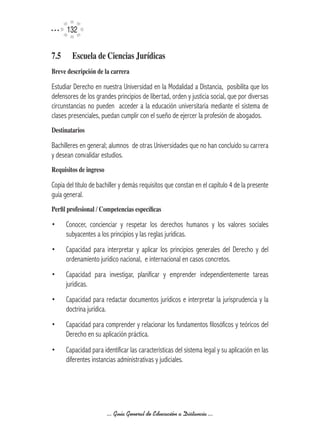 132


7.5	     Escuela	de	Ciencias	Jurídicas
Breve	descripción	de	la	carrera

Estudiar Derecho en nuestra Universidad en la Modalidad a Distancia, posibilita que los
defensores de los grandes principios de libertad, orden y justicia social, que por diversas
circunstancias no pueden acceder a la educación universitaria mediante el sistema de
clases presenciales, puedan cumplir con el sueño de ejercer la profesión de abogados.
Destinatarios

Bachilleres en general; alumnos de otras Universidades que no han concluido su carrera
y desean convalidar estudios.
Requisitos	de	ingreso

Copia del título de bachiller y demás requisitos que constan en el capítulo 4 de la presente
guía general.
Perfil	profesional	/	Competencias	específicas

•      Conocer, concienciar y respetar los derechos humanos y los valores sociales
       subyacentes a los principios y las reglas jurídicas.
•      Capacidad para interpretar y aplicar los principios generales del Derecho y del
       ordenamiento jurídico nacional, e internacional en casos concretos.
•      Capacidad para investigar, planificar y emprender independientemente tareas
       jurídicas.
•      Capacidad para redactar documentos jurídicos e interpretar la jurisprudencia y la
       doctrina jurídica.
•      Capacidad para comprender y relacionar los fundamentos filosóficos y teóricos del
       Derecho en su aplicación práctica.
•      Capacidad para identificar las características del sistema legal y su aplicación en las
       diferentes instancias administrativas y judiciales.




                        ... Guía General de Educación a Distancia ...
 