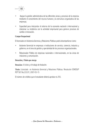 136

•      Apoyar la gestión administrativa de las diferentes áreas y procesos de la empresa
      mediante el conocimiento del recurso humano y la estructura organizativa de las
      empresas.
•     Capacidad para interpretar el entorno de la economía nacional e internacional y
      relacionar su incidencia con la actividad empresarial para generar procesos de
      cambio e innovación.
Campo	Ocupacional

El licenciado en Asistencia Gerencia y Relaciones Públicas podrá desempeñarse como:
•     Asistente Gerencial en empresas e instituciones de servicio, comercio, industria y
      gobierno, en el área de gestión y operatividad de los procesos organizacionales.
•     Relacionador Público de empresas nacionales e internacionales, en las áreas de
      relaciones y comunicación.
Duración	y	Título	que	otorga

Duracíon	:	8 ciclos y el trabajo de titulación.

Titulo:	 Licenciado en Asistencia Gerencial y Relaciones Públicas. Resolución CONESUP
RCP S07.No.232.07, 2007-03-15
El número de créditos que el estudiante deberá aprobar es 255.




                        ... Guía General de Educación a Distancia ...
 