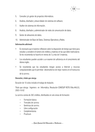 139

5.    Consultor y/o gestor de proyectos informáticos.
6.    Analista, diseñador y desarrollador de sistemas de software.
7.    Auditor de sistemas de información.
8.    Analista, diseñador y administrador de redes de comunicación de datos.
9.    Gestor de almacenes de datos.
10. Administrador de Base de Datos, Sistemas Operativos y Redes.
Información	adicional:

•	    Es necesario que el alumno reflexione sobre la disposición de tiempo que tiene para
      estudiar y considere el número de créditos y materias en las que debe matricularse.
      Se les recomienda no hacerlo en menos de 3 y más de 5 materias.
•	    Los estudiantes pueden acceder a un examen de suficiencia en el conocimiento del
      idioma inglés.
•	    Se recomienda que los estudiantes tengan acceso a Internet y recursos
      computacionales que le permitan desenvolverse de mejor manera en el transcurso
      de la carrera.
Duración	y	título	que	otorga

Duración de 10 ciclos incluido el trabajo de titulación.
Título que otorga: Ingeniero en Informática. Resolución CONESUP RCP.S15No.446.03,
2003-10-02
La carrera consta de 282 créditos, distribuidos en seis áreas de formación:
      -	    Formación básica
      -	    Troncales de carrera
      -	    Genéricas de carrera
      -	    Libre configuración
      -	    Complementarias
      -	    Practicum


                       ... Guía General de Educación a Distancia ...
 