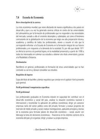 141


7.8	    Escuela	de	Economía
Breve	descripción	de	la	carrera

La crisis económica mundial, que viene afectando de manera significativa a los países en
desarrollo y que a su vez ha generado severas críticas en contra de las universidades
de Latinoamérica por la formación de profesionales que no responden a las necesidades
del mercado, sumado a ello el creciente desempleo y subempleo, así como el fenómeno
contrastante de la globalización de la economía que exige una alta preparación técnica,
académica y científica de todos los profesionales, vienen a resumir el reto que le
corresponde enfrentar a la Escuela de Economía en la formación integral de sus futuros
profesionales y en respuesta a la demanda de la sociedad. Es por ello que desde 1971
se oferta la carrera a la juventud lojana, en la modalidad presencial y a partir de 1998 a
todos los interesados en culminar sus estudios u obtener otro título universitario, gracias
a la Modalidad a Distancia.
Destinatarios

Bachilleres en general, profesionales en formación de otras universidades que no han
concluido su carrera y desean convalidar sus estudios.
Requisitos	de	ingreso

Copia del título de bachiller y demás requisitos que constan en el capítulo 4 de la presente
guía general.
Perfil	profesional	/competencias	específicas

Perfil	profesional

Los profesionales graduados en Economía estarán en capacidad de: contribuir con el
desarrollo económico y social del país, analizar la situación económica nacional e
internacional y recomendar la aplicación de políticas económicas; dirigir y/o asesorar
empresas tanto del sector público como del privado; formular y evaluar proyectos de
inversión de índole privado y social; realizar investigaciones, aplicando principios y teorías
de la economía para formular planes de desarrollo económico – social; asumir con
liderazgo la toma de decisiones económicas – financieras en los distintos sectores de la
economía del país y/o organizar, dirigir y evaluar su propia empresa.



                        ... Guía General de Educación a Distancia ...
 