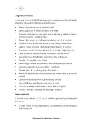 142

Competencias	específicas

La carrera de Economía, ha identificado las siguientes competencias que los profesionales
adquirirán y potenciarán en el transcurso de su formación.
ü	 Analizar e interpretar el entorno económico social.
ü	 Dominio y aplicación de la teoría económica en el medio.
ü	 Desarrollar el pensamiento matemático para la aplicación y análisis de aspectos
   económicos; manejo y análisis de datos.
ü	 Analizar e Interpretar, aspectos financieros de la empresa y de la economía.
ü	 Capacidad de toma de decisiones financieras micro como macroeconómicas.
ü	 Elaborar, evaluar, administrar y gestionar, proyectos sociales y de inversión.
ü	 Detectar oportunidades de emprendimiento de nuevos negocios y/o productos.
ü	 Dirigir y/o asesorar empresas tanto del sector público como del privado.
ü	 Usar la información de costos para el proceso de toma de decisiones.
ü	 Formular y diseñar políticas económicas.
ü	 Identificar oportunidades de crecimiento y desarrollo económico sustentable.
ü	 Identificar y analizar las decisiones políticas y económicas.
ü	 Formular planes de crecimiento y desarrollo económico.
ü	 Analizar las externalidades político económico que pueden afectar a la economía
   nacional.
ü	 Optimizar los recursos económicos, tecnológicos y humanos.
ü	 Ejercer el liderazgo para el logro y consecución de metas.
ü	 Utilizar las tecnologías de información y comunicación en la gestión.
ü	 Formular y optimizar sistemas de información para la gestión.
Campo	ocupacional

El Economista graduado en la UTPL, es un profesional preparado para desempeñar
funciones en:
ü	 El Sector Público, Privado, Organismos no Gubernamentales y/o Multilaterales de
   Nivel Internacional.



                      ... Guía General de Educación a Distancia ...
 