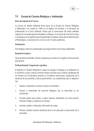 145


7.9	     Escuela	de	Ciencias	Biológicas	y	Ambientales
Brece	descripción	de	la	Carrera

La Carrera de Gestión Ambiental forma parte de la Escuela de Ciencias Biológicas
y Ambientales. Fue creada en 1998 con el objetivo de contribuir a la formación de
profesionales en el área ambiental. Puesto que la conservación del medio ambiente
requiere de una amplia gama de disciplinas y enfoques, el currículum de esta Carrera basa
su enseñanza en los siguientes ejes fundamentales: Ecológico, Sociocultural, Administrativo
y Metodológico. La duración de la carrera es de 10 ciclos académicos.
Destinatarios

Está dirigida a todos los profesionales que tengan interés en los temas ambientales.
Requisitos	de	ingreso

Copia del título de bachiller y demás requisitos que constan en el capítulo 4 de la presente
guía general.
Perfil	profesional/	Competencias	específicas

El Ingeniero en Gestión Ambiental es capaz de conjugar lo biológico y lo ambiental con
lo económico, social y cultural, teniendo siempre presente que la relación equilibrada del
ser humano con la naturaleza conducirá a la auténtica conservación, asegurando así la
existencia de las presentes y futuras generaciones. Las competencias que se adquieren
son:
1.     Analizar e interpretar el accionar humano en la biosfera.
2.     Conocer y comprender los procesos biológicos que se desarrollan en los
       ecosistemas.
3.     Formular planes para evaluar y valorar impactos ambientales, así como prevenir,
       minimizar, mitigar y compensar sus efectos.
4.     Levantar, analizar e interpretar información de campo.
5.     Orientar y facilitar acciones educativas para el uso adecuado y conservación de la
       naturaleza.


                        ... Guía General de Educación a Distancia ...
 