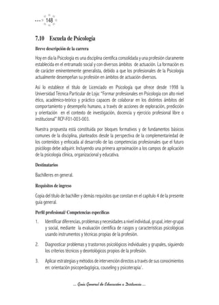 14


7.10	 Escuela	de	Psicología	
Breve	descripción	de	la	carrera
Hoy en día la Psicología es una disciplina científica consolidada y una profesión claramente
establecida en el entramado social y con diversos ámbitos de actuación. La formación es
de carácter eminentemente generalista, debido a que los profesionales de la Psicología
actualmente desempeñan su profesión en ámbitos de actuación diversos.
Así lo establece el título de Licenciado en Psicología que ofrece desde 1998 la
Universidad Técnica Particular de Loja: “Formar profesionales en Psicología con alto nivel
ético, académico-teórico y práctico capaces de colaborar en los distintos ámbitos del
comportamiento y desempeño humano, a través de acciones de exploración, predicción
y orientación en el contexto de investigación, docencia y ejercicio profesional libre o
institucional” RCP-F01-003-003.
Nuestra propuesta está constituida por bloques formativos y de fundamentos básicos
comunes de la disciplina, planteados desde la perspectiva de la complementariedad de
los contenidos y enfocada al desarrollo de las competencias profesionales que el futuro
psicólogo debe adquirir. Incluyendo una primera aproximación a los campos de aplicación
de la psicología clínica, organizacional y educativa.
Destinatarios

Bachilleres en general.
Requisitos	de	ingreso

Copia del título de bachiller y demás requisitos que constan en el capítulo 4 de la presente
guía general.
Perfil	profesional/	Competencias	específicas
1.    Identificar diferencias, problemas y necesidades a nivel individual, grupal, inter-grupal
      y social, mediante la evaluación científica de rasgos y características psicológicas
      usando instrumentos y técnicas propias de la profesión.
2.    Diagnosticar problemas y trastornos psicológicos individuales y grupales, siguiendo
      los criterios técnicos y deontológicos propios de la profesión.
3.    Aplicar estrategias y métodos de intervención directos a través de sus conocimientos
      en: orientación psicopedagógica, couseling y psicoterapia1.

                          ... Guía General de Educación a Distancia ...
 