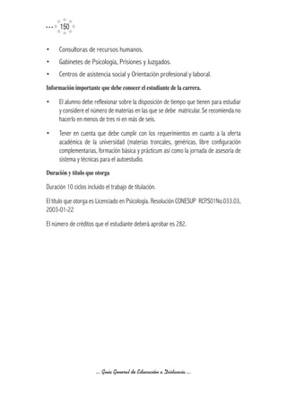 150

•     Consultoras de recursos humanos.
•     Gabinetes de Psicología, Prisiones y Juzgados.
•     Centros de asistencia social y Orientación profesional y laboral.
Información	importante	que	debe	conocer	el	estudiante	de	la	carrera.

•     El alumno debe reflexionar sobre la disposición de tiempo que tienen para estudiar
      y considere el número de materias en las que se debe matricular. Se recomienda no
      hacerlo en menos de tres ni en más de seis.
•     Tener en cuenta que debe cumplir con los requerimientos en cuanto a la oferta
      académica de la universidad (materias troncales, genéricas, libre configuración
      complementarias, formación básica y prácticum así como la jornada de asesoría de
      sistema y técnicas para el autoestudio.
Duración	y	título	que	otorga

Duración 10 ciclos incluido el trabajo de titulación.
El título que otorga es Licenciado en Psicología. Resolución CONESUP RCP.S01No.033.03,
2003-01-22
El número de créditos que el estudiante deberá aprobar es 282.




                        ... Guía General de Educación a Distancia ...
 
