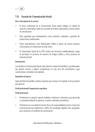 152


7.11	 Escuela	de	Comunicación	Social
Breve	descripción	de	la	carrera

•     El futuro profesional de la Comunicación Social podrá trabajar en calidad de
      reportero, editorialista, editor y/o consultor de medios tradicionales y nuevos medios
      de comunicación.
•     Está capacitado para desempeñarse como productor, realizador y guionista de
      producciones audiovisuales.
•     Podrá desempeñarse como Relacionador Público y gestor de nuevos procesos
      comunicativos en instituciones de todo orden.
•     El Comunicador Social de la UTPL tendrá una formación multidisciplinaria, capaz
      de participar en procesos de asesoría de imagen, política y otros procesos de
      educomunicación.
Destinatarios

Los estudios en Comunicación Social, están abiertos a todos los bachilleres, y profesionales
que deseen conocer y adquirir competencias en esta área del conocimiento, cuyas
características se detallan más adelante.
Requisitos	de	ingreso

Copia del título de bachiller y demás requisitos que constan en el capítulo 4 de la presente
guía general.
Perfil	profesional/Competencias	específicas

Perfil	profesional

•     Profesional en cualquier soporte mediático tradicional o electrónico que desarrolla
      su actividad mediante los géneros, creando contenidos periodísticos.
•     Profesional con una sólida formación ética y de responsabilidad social en el ejercicio
      comunicacional que implementa y define las tecnologías digitales más apropiadas
      para solucionar un problema de comunicación.




                        ... Guía General de Educación a Distancia ...
 