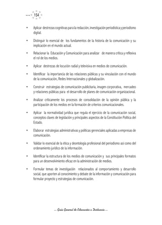 154

•   Aplicar destrezas cognitivas para la redacción, investigación periodística y periodismo
    digital.
•   Distinguir lo esencial de los fundamentos de la historia de la comunicación y su
    implicación en el mundo actual.
•   Relacionar la Educación y Comunicación para analizar de manera crítica y reflexiva
    el rol de los medios.
•   Aplicar destrezas de locución radial y televisiva en medios de comunicación.
•   Identificar la importancia de las relaciones públicas y su vinculación con el mundo
    de la comunicación, Redes Internacionales y globalización.
•   Construir estrategias de comunicación publicitaria, imagen corporativa, mercadeo
    y relaciones públicas para el desarrollo de planes de comunicación organizacional.
•   Analizar críticamente los procesos de consolidación de la opinión pública y la
    participación de los medios en la formación de criterios comunicacionales.
•   Aplicar la normatividad jurídica que regula el ejercicio de la comunicación social,
    conceptos claves de legislación y principales aspectos de la Constitución Política del
    Estado.
•   Elaborar estrategias administrativas y políticas gerenciales aplicadas a empresas de
    comunicación.
•   Validar lo esencial de la ética y deontología profesional del periodismo así como del
    ordenamiento jurídico de la información.
•   Identificar la estructura de los medios de comunicación y sus principales formatos
    para un desenvolvimiento eficaz en la administración de medios.
•   Formular temas de investigación relacionados al comportamiento y desarrollo
    social, que aporten al conocimiento y debate de la información y comunicación para
    formular proyecto y estrategias de comunicación.




                     ... Guía General de Educación a Distancia ...
 