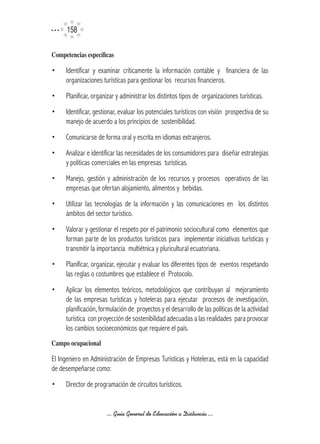15

Competencias	específicas

•    Identificar y examinar críticamente la información contable y financiera de las
     organizaciones turísticas para gestionar los recursos financieros.
•    Planificar, organizar y administrar los distintos tipos de organizaciones turísticas.
•    Identificar, gestionar, evaluar los potenciales turísticos con visión prospectiva de su
     manejo de acuerdo a los principios de sostenibilidad.
•    Comunicarse de forma oral y escrita en idiomas extranjeros.
•    Analizar e identificar las necesidades de los consumidores para diseñar estrategias
     y políticas comerciales en las empresas turísticas.
•    Manejo, gestión y administración de los recursos y procesos operativos de las
     empresas que ofertan alojamiento, alimentos y bebidas.
•    Utilizar las tecnologías de la información y las comunicaciones en los distintos
     ámbitos del sector turístico.
•    Valorar y gestionar el respeto por el patrimonio sociocultural como elementos que
     forman parte de los productos turísticos para implementar iniciativas turísticas y
     transmitir la importancia multiétnica y pluricultural ecuatoriana.
•    Planificar, organizar, ejecutar y evaluar los diferentes tipos de eventos respetando
     las reglas o costumbres que establece el Protocolo.
•    Aplicar los elementos teóricos, metodológicos que contribuyan al mejoramiento
     de las empresas turísticas y hoteleras para ejecutar procesos de investigación,
     planificación, formulación de proyectos y el desarrollo de las políticas de la actividad
     turística con proyección de sostenibilidad adecuadas a las realidades para provocar
     los cambios socioeconómicos que requiere el país.
Campo	ocupacional

El Ingeniero en Administración de Empresas Turísticas y Hoteleras, está en la capacidad
de desempeñarse como:
•    Director de programación de circuitos turísticos.


                      ... Guía General de Educación a Distancia ...
 