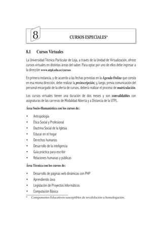 8                           CURSOS ESPECIALES*


8.1	     Cursos	Virtuales
La Universidad Técnica Particular de Loja, a través de la Unidad de Virtualización, ofrece
cursos virtuales en distintas áreas del saber. Para optar por uno de ellos debe ingresar a
la dirección www.utpl.edu.ec/cursos
En primera instancia, y de acuerdo a las fechas previstas en la Agenda Online que consta
en esa misma dirección, debe realizar la preinscripción; y, luego, previa comunicación del
personal encargado de la oferta de cursos, deberá realizar el proceso de matriculación.
Los cursos virtuales tienen una duración de dos meses y son convalidables con
asignaturas de las carreras de Modalidad Abierta y a Distancia de la UTPL.
Área	Socio-Humanística	con	los	cursos	de:	

•      Antropología
•      Ética Social y Profesional
•      Doctrina Social de la Iglesia
•      Educar en el hogar
•      Derechos humanos
•      Desarrollo de la inteligencia
•      Guía práctica para escribir
•      Relaciones humanas y públicas
Área	Técnica	con	los	cursos	de:

•      Desarrollo de páginas web dinámicas con PHP
•      Aprendiendo Java
•      Legislación de Proyectos Informáticos
•      Computación Básica
*	   Componentes	Educativos	susceptibles	de	revalidación	u	homologación.
 