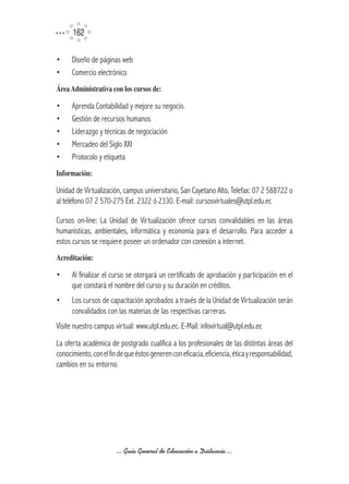 162

•     Diseño de páginas web
•     Comercio electrónico
Área	Administrativa	con	los	cursos	de:

•     Aprenda Contabilidad y mejore su negocio.
•     Gestión de recursos humanos
•     Liderazgo y técnicas de negociación
•     Mercadeo del Siglo XXI
•     Protocolo y etiqueta
Información:

Unidad de Virtualización, campus universitario, San Cayetano Alto, Telefax: 07 2 588722 o
al teléfono 07 2 570-275 Ext. 2322 ó 2330. E-mail: cursosvirtuales@utpl.edu.ec

Cursos on-line: La Unidad de Virtualización ofrece cursos convalidables en las áreas
humanísticas, ambientales, informática y economía para el desarrollo. Para acceder a
estos cursos se requiere poseer un ordenador con conexión a internet.
Acreditación:	

•     Al finalizar el curso se otorgará un certificado de aprobación y participación en el
      que constará el nombre del curso y su duración en créditos.
•     Los cursos de capacitación aprobados a través de la Unidad de Virtualización serán
      convalidados con las materias de las respectivas carreras.
Visite nuestro campus virtual: www.utpl.edu.ec. E-Mail: infovirtual@utpl.edu.ec
La oferta académica de postgrado cualifica a los profesionales de las distintas áreas del
conocimiento, con el fin de que éstos generen con eficacia, eficiencia, ética y responsabilidad,
cambios en su entorno.




                        ... Guía General de Educación a Distancia ...
 