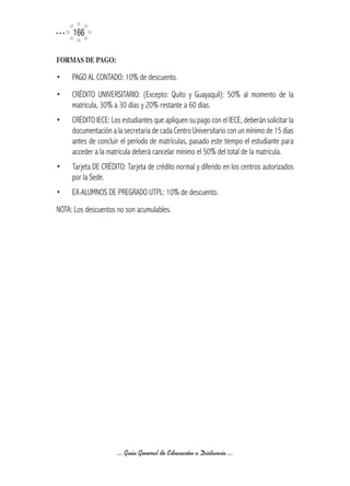 166

FORMAS	DE	PAGO:

•    PAGO AL CONTADO: 10% de descuento.
•    CRÉDITO UNIVERSITARIO: (Excepto: Quito y Guayaquil): 50% al momento de la
     matrícula, 30% a 30 días y 20% restante a 60 días.
•    CRÉDITO IECE: Los estudiantes que apliquen su pago con el IECE, deberán solicitar la
     documentación a la secretaria de cada Centro Universitario con un mínimo de 15 días
     antes de concluir el período de matrículas, pasado este tiempo el estudiante para
     acceder a la matrícula deberá cancelar mínimo el 50% del total de la matrícula.
•    Tarjeta DE CRÉDITO: Tarjeta de crédito normal y diferido en los centros autorizados
     por la Sede.
•    EX-ALUMNOS DE PREGRADO UTPL: 10% de descuento.
NOTA: Los descuentos no son acumulables.




                     ... Guía General de Educación a Distancia ...
 