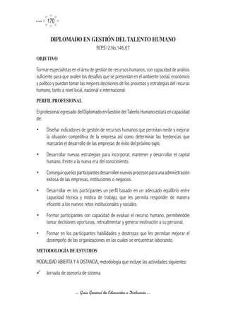 170

        DIPLOMADO	EN	GESTIÓN	DEL	TALENTO	HUMANO
                                   RCP.S12.No.146.07
OBJETIVO

Formar especialistas en el área de gestión de recursos humanos, con capacidad de análisis
suficiente para que avalen los desafíos que se presentan en el ambiente social, económico
y político y puedan tomar las mejores decisiones de los procesos y estrategias del recurso
humano, tanto a nivel local, nacional e internacional.
PERFIL	PROFESIONAL	

El profesional egresado del Diplomado en Gestión del Talento Humano estará en capacidad
de:
•    Diseñar indicadores de gestión de recursos humanos que permitan medir y mejorar
     la situación competitiva de la empresa así como determinar las tendencias que
     marcarán el desarrollo de las empresas de éxito del próximo siglo.
•     Desarrollar nuevas estrategias para incorporar, mantener y desarrollar el capital
      humano, frente a la nueva era del conocimiento.
•     Conseguir que los participantes desarrollen nuevos procesos para una administración
      exitosa de las empresas, instituciones o negocios.
•     Desarrollar en los participantes un perfil basado en un adecuado equilibrio entre
      capacidad técnica y mística de trabajo, que les permita responder de manera
      eficiente a los nuevos retos institucionales y sociales.
•     Formar participantes con capacidad de evaluar el recurso humano, permitiéndole
      tomar decisiones oportunas, retroalimentar y generar motivación a su personal.
•	 Formar en los participantes habilidades y destrezas que les permitan mejorar el
   desempeño de las organizaciones en las cuales se encuentran laborando.
METODOLOGíA	DE	ESTUDIOS

MODALIDAD ABIERTA Y A DISTANCIA, metodología que incluye las actividades siguientes:
¸     Jornada de asesoría de sistema


                      ... Guía General de Educación a Distancia ...
 