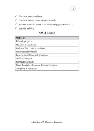 173

¸   Jornada de asesoría de sistema
¸   Jornada de asesorías presenciales de cada módulo
¸   Asesorías a través del Entorno Virtual del Aprendizaje para cada módulo
¸   Asesorías telefónicas.
                               PLAN	DE	ESTUDIOS

MÓDULOS
Estrategia y Logística
Planeación de Operaciones
Administración del centro de distribución
Administración de Inventarios
Comportamiento Humano en la Organización
Gestión de Transporte
Sistemas de Distribución
Nuevas Tecnologías y Modelos de Gestión en la Logística
Trabajo final de Investigación




                     ... Guía General de Educación a Distancia ...
 