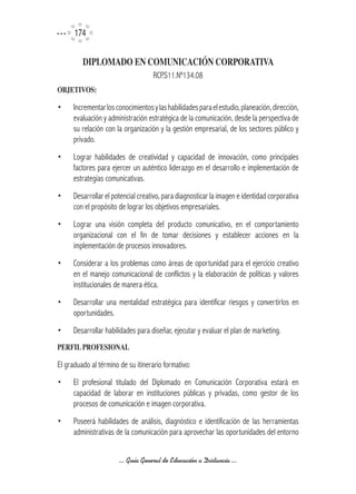 174

         DIPLOMADO	EN	COMUNICACIÓN	CORPORATIVA
                                    RCP.S11.Nº134.08
OBJETIVOS:

•     Incrementar los conocimientos y las habilidades para el estudio, planeación, dirección,
      evaluación y administración estratégica de la comunicación, desde la perspectiva de
      su relación con la organización y la gestión empresarial, de los sectores público y
      privado.
•     Lograr habilidades de creatividad y capacidad de innovación, como principales
      factores para ejercer un auténtico liderazgo en el desarrollo e implementación de
      estrategias comunicativas.
•     Desarrollar el potencial creativo, para diagnosticar la imagen e identidad corporativa
      con el propósito de lograr los objetivos empresariales.
•     Lograr una visión completa del producto comunicativo, en el comportamiento
      organizacional con el fin de tomar decisiones y establecer acciones en la
      implementación de procesos innovadores.
•     Considerar a los problemas como áreas de oportunidad para el ejercicio creativo
      en el manejo comunicacional de conflictos y la elaboración de políticas y valores
      institucionales de manera ética.
•     Desarrollar una mentalidad estratégica para identificar riesgos y convertirlos en
      oportunidades.
•     Desarrollar habilidades para diseñar, ejecutar y evaluar el plan de marketing.
PERFIL	PROFESIONAL

El graduado al término de su itinerario formativo:
•     El profesional titulado del Diplomado en Comunicación Corporativa estará en
      capacidad de laborar en instituciones públicas y privadas, como gestor de los
      procesos de comunicación e imagen corporativa.
•     Poseerá habilidades de análisis, diagnóstico e identificación de las herramientas
      administrativas de la comunicación para aprovechar las oportunidades del entorno


                       ... Guía General de Educación a Distancia ...
 