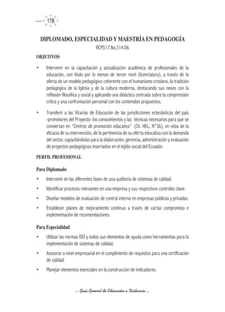 17

    DIPLOMADO,	ESPECIALIDAD	Y	MAESTRíA	EN	PEDAGOGíA
                                  RCP.S17.No.314.06
OBJETIVOS

•    Intervenir en la capacitación y actualización académica de profesionales de la
     educación, con título por lo menos de tercer nivel (licenciatura), a través de la
     oferta de un modelo pedagógico coherente con el humanismo cristiano, la tradición
     pedagógica de la Iglesia y de la cultura moderna, destacando sus nexos con la
     reflexión filosófica y social y aplicando una didáctica centrada sobre la comprensión
     crítica y una confrontación personal con los contenidos propuestos.
•    Transferir a las Vicarías de Educación de las jurisdicciones eclesiásticas del país
     -promotores del Proyecto- los conocimientos y las técnicas necesarios para que se
     conviertan en “Centros de promoción educativa” (Cfr. HEL, N°36), en vista de la
     eficacia de su intervención, de la pertinencia de su oferta educativa con la demanda
     del sector, capacitándolas para la elaboración, gerencia, administración y evaluación
     de proyectos pedagógicos insertados en el tejido social del Ecuador.
PERFIL	PROFESIONAL	

Para	Diplomado
•    Intervenir en las diferentes fases de una auditoría de sistemas de calidad.
•    Identificar procesos relevantes en una empresa y sus respectivos controles clave.
•    Diseñar modelos de evaluación de control interno en empresas públicas y privadas.
•    Establecer planes de mejoramiento continuo a través de cartas compromiso e
     implementación de recomendaciones.

Para	Especialidad
•    Utilizar las normas ISO y todos sus elementos de ayuda como herramientas para la
     implementación de sistemas de calidad.
•    Asesorar a nivel empresarial en el cumplimiento de requisitos para una certificación
     de calidad.
•    Manejar elementos esenciales en la construcción de indicadores.


                      ... Guía General de Educación a Distancia ...
 