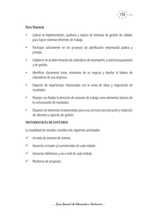 179

Para	Maestría

•    Liderar la implementación, auditoría y mejora de sistemas de gestión de calidad,
     para lograr sistemas eficientes de trabajo.
•    Participar activamente en los procesos de planificación empresarial pública y
     privada.
•    Colaborar en la determinación de estándares de desempeño, a nivel presupuestario
     y de gestión.
•    Identificar claramente áreas relevantes de un negocio y diseñar el tablero de
     indicadores de una empresa.
•    Disponer de experiencias relacionadas con la venta de ideas y negociación de
     resultados.
•    Manejar con fluidez la dirección de sesiones de trabajo como elementos básicos de
     la comunicación de resultados.
•    Disponer de elementos fundamentales para una correcta estructuración y redacción
     de informes y reportes de gestión.
METODOLOGíA	DE	ESTUDIOS

La modalidad de estudios considera las siguientes actividades:
¸	 Jornada de asesoría de sistema
¸	 Asesorías virtuales y/o presenciales de cada módulo
¸	 Asesorías telefónicas y vía e-mail de cada módulo
¸	 Monitoreo de proyectos




                      ... Guía General de Educación a Distancia ...
 