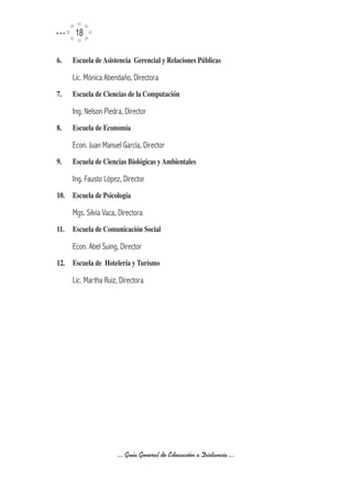 1

6.	   Escuela	de	Asistencia		Gerencial	y	Relaciones	Públicas

      Lic. Mónica Abendaño, Directora
7.	   Escuela	de	Ciencias	de	la	Computación

      Ing. Nelson Piedra, Director
8.	   Escuela	de	Economía

      Econ. Juan Manuel García, Director
9.	   Escuela	de	Ciencias	Biológicas	y	Ambientales

      Ing. Fausto López, Director
10.	 Escuela	de	Psicología

      Mgs. Silvia Vaca, Directora
11.	 Escuela	de	Comunicación	Social

      Econ. Abel Suing, Director
12.	 Escuela	de		Hotelería	y	Turismo

      Lic. Martha Ruiz, Directora




                       ... Guía General de Educación a Distancia ...
 