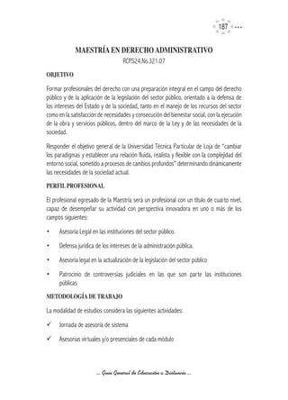 17

             MAESTRíA	EN	DERECHO	ADMINISTRATIVO
                                    RCP.S24.No.321.07
OBJETIVO

Formar profesionales del derecho con una preparación integral en el campo del derecho
público y de la aplicación de la legislación del sector público, orientado a la defensa de
los intereses del Estado y de la sociedad, tanto en el manejo de los recursos del sector
como en la satisfacción de necesidades y consecución del bienestar social, con la ejecución
de la obra y servicios públicos, dentro del marco de la Ley y de las necesidades de la
sociedad.
Responder el objetivo general de la Universidad Técnica Particular de Loja de “cambiar
los paradigmas y establecer una relación fluida, realista y flexible con la complejidad del
entorno social, sometido a procesos de cambios profundos” determinando dinámicamente
las necesidades de la sociedad actual.
PERFIL	PROFESIONAL	

El profesional egresado de la Maestría será un profesional con un título de cuarto nivel,
capaz de desempeñar su actividad con perspectiva innovadora en uno o más de los
campos siguientes:
•     Asesoría Legal en las instituciones del sector público.
•     Defensa jurídica de los intereses de la administración pública.
•     Asesoría legal en la actualización de la legislación del sector público
•     Patrocinio de controversias judiciales en las que son parte las instituciones
      públicas
METODOLOGíA	DE	TRABAJO

La modalidad de estudios considera las siguientes actividades:
¸     Jornada de asesoría de sistema
¸     Asesorías virtuales y/o presenciales de cada módulo



                       ... Guía General de Educación a Distancia ...
 
